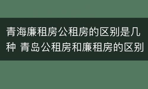 青海廉租房公租房的区别是几种 青岛公租房和廉租房的区别