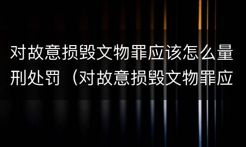 对故意损毁文物罪应该怎么量刑处罚（对故意损毁文物罪应该怎么量刑处罚）
