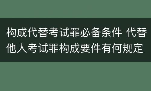 构成代替考试罪必备条件 代替他人考试罪构成要件有何规定