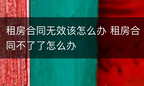 租房合同无效该怎么办 租房合同不了了怎么办
