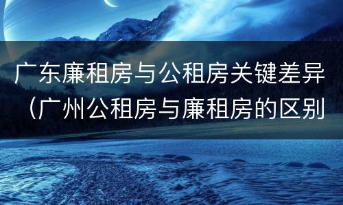 广东廉租房与公租房关键差异（广州公租房与廉租房的区别）