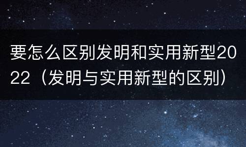 要怎么区别发明和实用新型2022（发明与实用新型的区别）