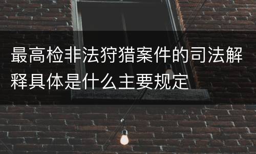 最高检非法狩猎案件的司法解释具体是什么主要规定