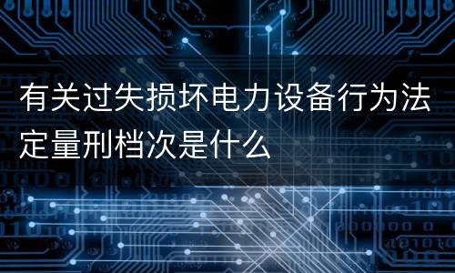 有关过失损坏电力设备行为法定量刑档次是什么