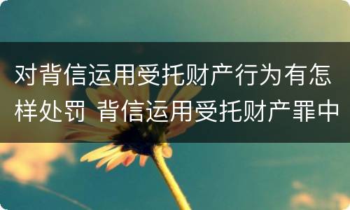 对背信运用受托财产行为有怎样处罚 背信运用受托财产罪中的犯罪主体包括