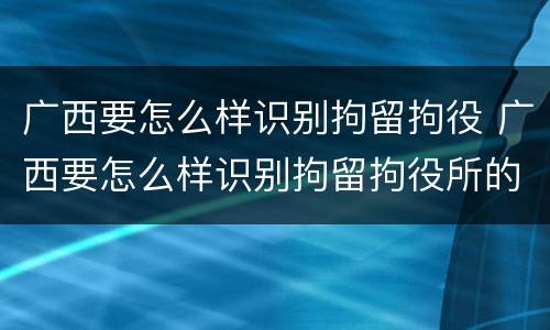 广西要怎么样识别拘留拘役 广西要怎么样识别拘留拘役所的人