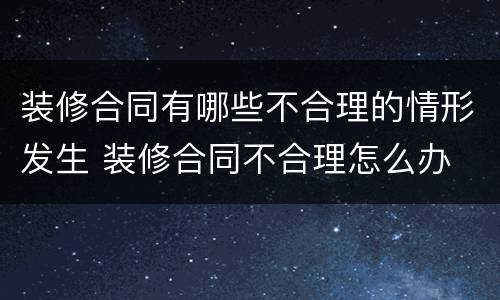 装修合同有哪些不合理的情形发生 装修合同不合理怎么办