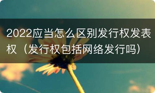 2022应当怎么区别发行权发表权（发行权包括网络发行吗）
