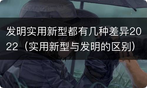 发明实用新型都有几种差异2022（实用新型与发明的区别）