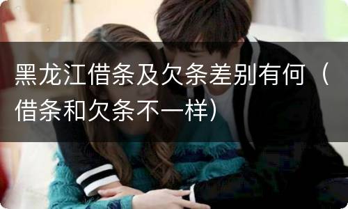 黑龙江借条及欠条差别有何（借条和欠条不一样）