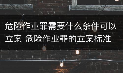 危险作业罪需要什么条件可以立案 危险作业罪的立案标准