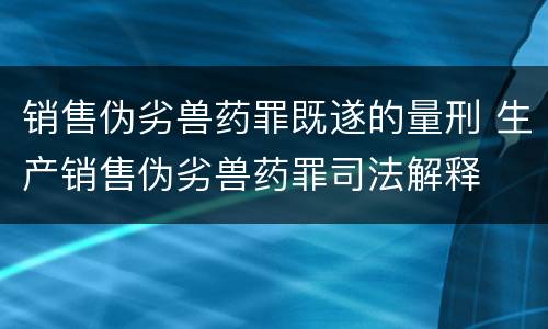 销售伪劣兽药罪既遂的量刑 生产销售伪劣兽药罪司法解释