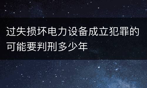 过失损坏电力设备成立犯罪的可能要判刑多少年