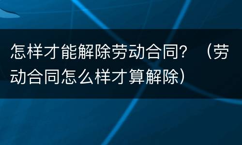 怎样才能解除劳动合同？（劳动合同怎么样才算解除）