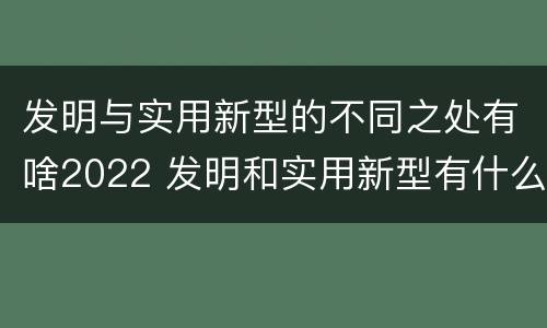 发明与实用新型的不同之处有啥2022 发明和实用新型有什么区别