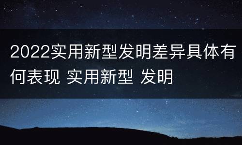 2022实用新型发明差异具体有何表现 实用新型 发明