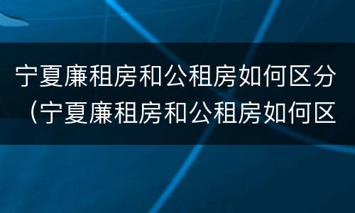 宁夏廉租房和公租房如何区分（宁夏廉租房和公租房如何区分的）