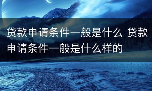 贷款申请条件一般是什么 贷款申请条件一般是什么样的