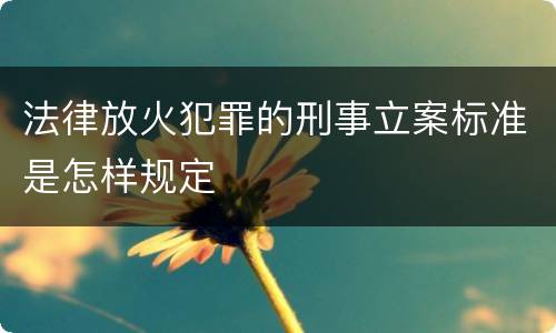 法律放火犯罪的刑事立案标准是怎样规定