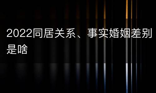 2022同居关系、事实婚姻差别是啥