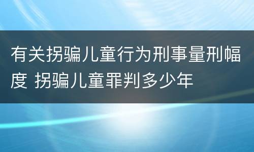 有关拐骗儿童行为刑事量刑幅度 拐骗儿童罪判多少年