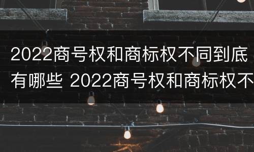 2022商号权和商标权不同到底有哪些 2022商号权和商标权不同到底有哪些原因