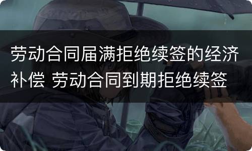 劳动合同届满拒绝续签的经济补偿 劳动合同到期拒绝续签