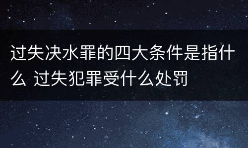 过失决水罪的四大条件是指什么 过失犯罪受什么处罚