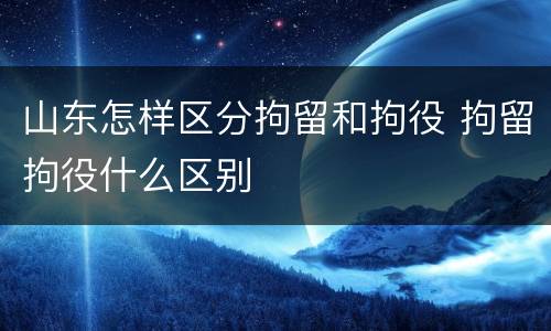 山东怎样区分拘留和拘役 拘留拘役什么区别