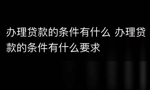 办理贷款的条件有什么 办理贷款的条件有什么要求