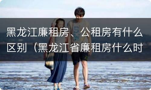 黑龙江廉租房、公租房有什么区别（黑龙江省廉租房什么时候卖给个人）