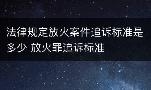 法律规定放火案件追诉标准是多少 放火罪追诉标准