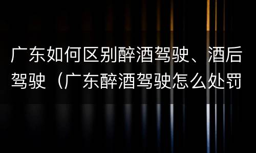 广东如何区别醉酒驾驶、酒后驾驶（广东醉酒驾驶怎么处罚）