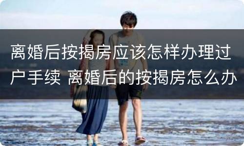 离婚后按揭房应该怎样办理过户手续 离婚后的按揭房怎么办理过户手续