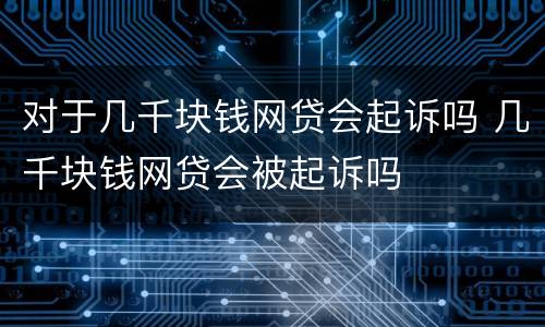 对于几千块钱网贷会起诉吗 几千块钱网贷会被起诉吗