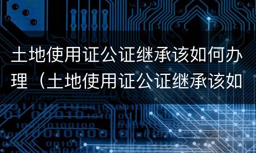 土地使用证公证继承该如何办理（土地使用证公证继承该如何办理手续）