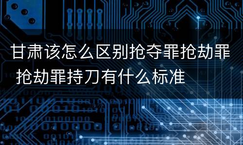 甘肃该怎么区别抢夺罪抢劫罪 抢劫罪持刀有什么标准