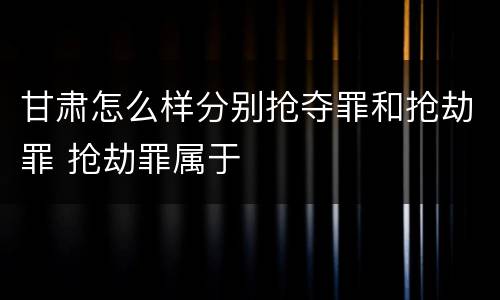 甘肃怎么样分别抢夺罪和抢劫罪 抢劫罪属于