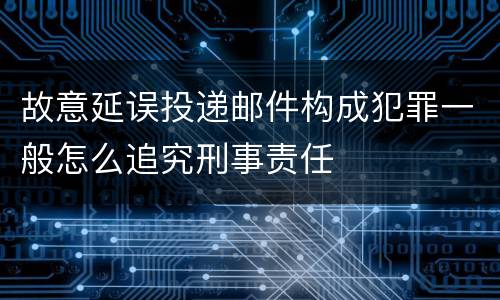 故意延误投递邮件构成犯罪一般怎么追究刑事责任