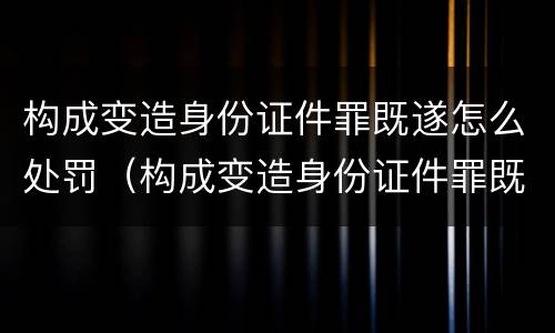构成变造身份证件罪既遂怎么处罚（构成变造身份证件罪既遂怎么处罚多少钱）