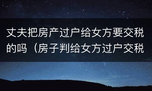 丈夫把房产过户给女方要交税的吗（房子判给女方过户交税吗）