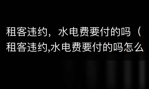 租客违约，水电费要付的吗（租客违约,水电费要付的吗怎么办）