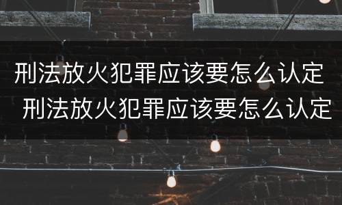 刑法放火犯罪应该要怎么认定 刑法放火犯罪应该要怎么认定呢