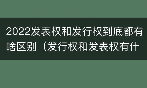 2022发表权和发行权到底都有啥区别（发行权和发表权有什么区别）
