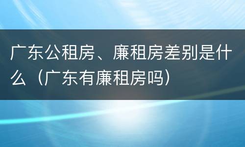 广东公租房、廉租房差别是什么（广东有廉租房吗）