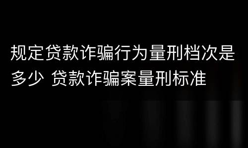 规定贷款诈骗行为量刑档次是多少 贷款诈骗案量刑标准