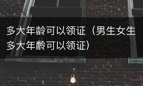 多大年龄可以领证（男生女生多大年龄可以领证）