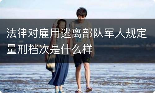 法律对雇用逃离部队军人规定量刑档次是什么样