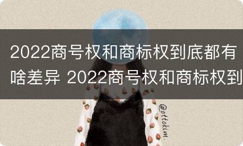 2022商号权和商标权到底都有啥差异 2022商号权和商标权到底都有啥差异呢