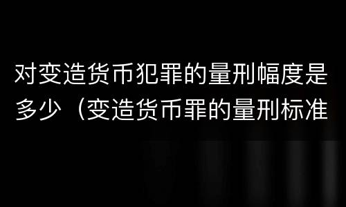 对变造货币犯罪的量刑幅度是多少（变造货币罪的量刑标准）